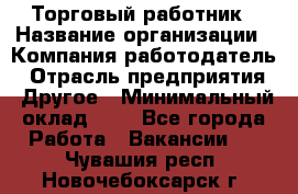 Торговый работник › Название организации ­ Компания-работодатель › Отрасль предприятия ­ Другое › Минимальный оклад ­ 1 - Все города Работа » Вакансии   . Чувашия респ.,Новочебоксарск г.